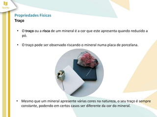 Propriedades Físicas
Traço
• O traço ou a risca de um mineral é a cor que este apresenta quando reduzido a
pó.
• O traço pode ser observado riscando o mineral numa placa de porcelana.
• Mesmo que um mineral apresente várias cores na natureza, o seu traço é sempre
constante, podendo em certos casos ser diferente da cor do mineral.
 