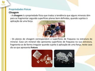 Propriedades Físicas
Clivagem
- A clivagem é a propriedade física que traduz a tendência que alguns minerais têm
para se fragmentar segundo superfícies planas bem definidas, quando sujeitos à
aplicação de uma força.
- Os planos de clivagem correspondem a superfícies de fraqueza na estrutura do
mineral. Caso um mineral não apresenta superfícies de fraqueza na sua estrutura,
fragmenta-se de forma irregular quando sujeito à aplicação de uma força, neste caso
diz-se que apresenta fratura.
 