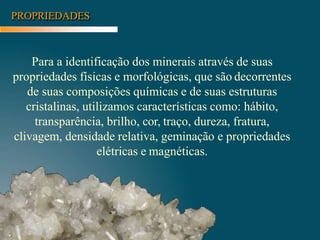 PROPRIEDADES
Para a identificação dos minerais através de suas
propriedades físicas e morfológicas, que são decorrentes
de suas composições químicas e de suas estruturas
cristalinas, utilizamos características como: hábito,
transparência, brilho, cor, traço, dureza, fratura,
clivagem, densidade relativa, geminação e propriedades
elétricas e magnéticas.
 