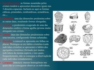 • Equidimensional: as formas assumidas pelos
cristais tendem a apresentar dimensões iguais nas
3 direções espaciais. Incluem-se aqui as formas
cúbicas, piramidais, romboédricas, octaédricas,
etc..;
• Prismático: uma das dimensões predomina sobre
as outras duas, resultando formas alongadas;
• Acicular: o predomínio exagerado de uma das
dimensões confere a forma agulha (prisma muito
alongado) aos cristais
• Tabular: duas das dimensões predominam sobre
uma terceira, configurando formas achatadas;
• Placóides: o mineral se apresenta em folhas ou
placas. Distingue-se em hábito cristalino (cada
indivíduo cristalino se apresenta) e hábito dos
agregados cristalinos (formado por muitos
indivíduos da mesma espécie, e nos quais,
frequentemente, não se consegue a observaçãode
cada indivíduo isoladamente);
• Compacto (maciço): massas homogêneas nas
quais não se conseguem observar os indivíduos;
 