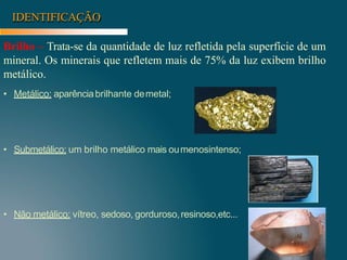 IDENTIFICAÇÃO
Brilho – Trata-se da quantidade de luz refletida pela superfície de um
mineral. Os minerais que refletem mais de 75% da luz exibem brilho
metálico.
• Metálico: aparênciabrilhante demetal;
• Submetálico: um brilho metálico mais oumenosintenso;
• Não metálico: vítreo, sedoso, gorduroso,resinoso,etc...
 