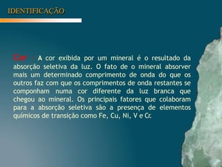 IDENTIFICAÇÃO
Cor – A cor exibida por um mineral é o resultado da
absorção seletiva da luz. O fato de o mineral absorver
mais um determinado comprimento de onda do que os
outros faz com que os comprimentos de onda restantes se
componham numa cor diferente da luz branca que
chegou ao mineral. Os principais fatores que colaboram
para a absorção seletiva são a presença de elementos
químicos de transição como Fe, Cu, Ni, V e Cr
.
 