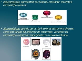 • Idiocromáticos: apresentamcorprópria,constante, inerenteà
composição química;
• Alocromáticos: quando puros são incolores eassumem diversas
cores em função da presença de impurezas, variações na
composição químicaou imperfeiçõesno retículocristalino.
 