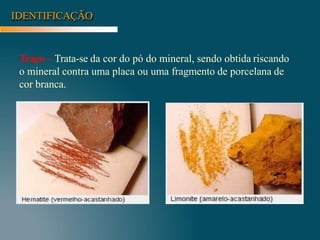 IDENTIFICAÇÃO
Traço – Trata-se da cor do pó do mineral, sendo obtida riscando
o mineral contra uma placa ou uma fragmento de porcelana de
cor branca.
 