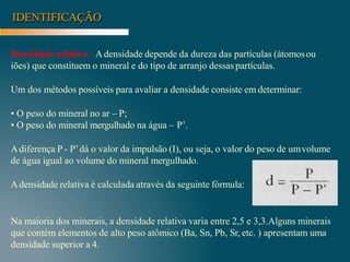 IDENTIFICAÇÃO
Densidade relativa –Adensidade depende da dureza das partículas (átomosou
iões) que constituem o mineral e do tipo de arranjo dessaspartículas.
Um dos métodos possíveis para avaliar a densidade consiste em determinar:
• O peso do mineral no ar – P;
• O peso do mineral mergulhado na água – P’.
Adiferença P - P’dá o valor da impulsão (I), ou seja, o valor do peso de umvolume
de água igual ao volume do mineral mergulhado.
Adensidade relativa é calculada através da seguinte fórmula:
Na maioria dos minerais, a densidade relativa varia entre 2,5 e 3,3.Alguns minerais
que contém elementos de alto peso atômico (Ba, Sn, Pb, Sr, etc. ) apresentam uma
densidade superior a 4.
 