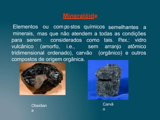 semelhantes a
mas que não atendem a todas as condições
para serem
vulcânico (amorfo, i.e.,
considerados como tais. P
.ex.: vidro
sem arranjo atômico
(orgânico) e outros
tridimensional ordenado), carvão
compostos de origem orgânica.
Obsidian
a
Carvã
o
Mineralóide
Elementos ou com po stos químicos
minerais,
 