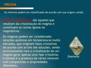 ORIGEM
Os minerais podem ser classificados de acordo com sua origem, sendo:
Minerais magmáticos são aqueles que
resultam da cristalização do magma e
constituem as rochas ígneas ou
magmáticas.
Os magmas podem ser considerados
soluções químicas em temperaturas muito
elevadas, que originam fases cristalinas
de acordo com as leis das soluções, sendo
extremamente rara a cristalização de um
magma gerar apenas uma fase cristalina;
o normal é a presença de vários minerais
com composições e propriedades
diferentes.
Diamante
 