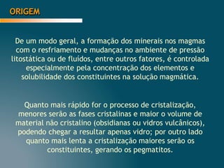 ORIGEM
De um modo geral, a formação dos minerais nos magmas
com o resfriamento e mudanças no ambiente de pressão
litostática ou de fluídos, entre outros fatores, é controlada
especialmente pela concentração dos elementos e
solubilidade dos constituintes na solução magmática.
Quanto mais rápido for o processo de cristalização,
menores serão as fases cristalinas e maior o volume de
material não cristalino (obsidianas ou vidros vulcânicos),
podendo chegar a resultar apenas vidro; por outro lado
quanto mais lenta a cristalização maiores serão os
constituintes, gerando os pegmatitos.
 