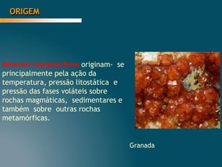 ORIGEM
Minerais metamórficos originam- se
principalmente pela ação da
temperatura, pressão litostática e
pressão das fases voláteis sobre
rochas magmáticas, sedimentares e
também sobre outras rochas
metamórficas.
Granada
 