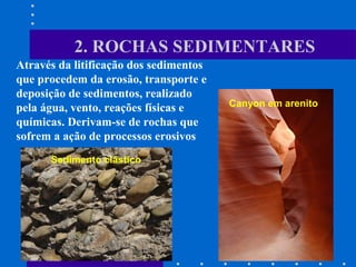 Canyon em arenito
Sedimento clástico
2. ROCHAS SEDIMENTARES
Através da litificação dos sedimentos
que procedem da erosão, transporte e
deposição de sedimentos, realizado
pela água, vento, reações físicas e
químicas. Derivam-se de rochas que
sofrem a ação de processos erosivos
 