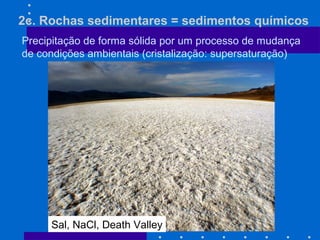 2c. Rochas sedimentares = sedimentos químicos
Precipitação de forma sólida por um processo de mudança
de condições ambientais (cristalização: supersaturação)
Sal, NaCl, Death Valley
 