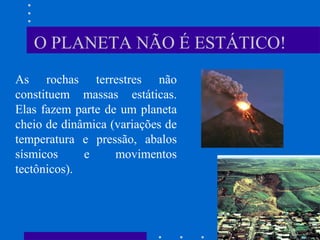 O PLANETA NÃO É ESTÁTICO!
As rochas terrestres não
constituem massas estáticas.
Elas fazem parte de um planeta
cheio de dinâmica (variações de
temperatura e pressão, abalos
sísmicos e movimentos
tectônicos).
 