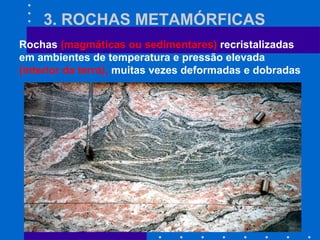 3. ROCHAS METAMÓRFICAS
Rochas (magmáticas ou sedimentares) recristalizadas
em ambientes de temperatura e pressão elevada
(interior da terra), muitas vezes deformadas e dobradas
 