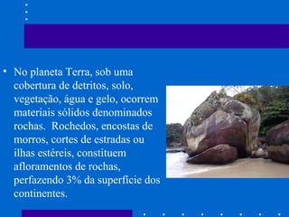 • No planeta Terra, sob uma
cobertura de detritos, solo,
vegetação, água e gelo, ocorrem
materiais sólidos denominados
rochas. Rochedos, encostas de
morros, cortes de estradas ou
ilhas estéreis, constituem
afloramentos de rochas,
perfazendo 3% da superfície dos
continentes.
 