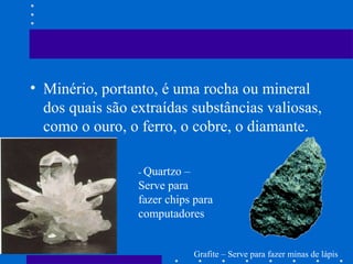 • Minério, portanto, é uma rocha ou mineral
dos quais são extraídas substâncias valiosas,
como o ouro, o ferro, o cobre, o diamante.
- Quartzo –
Serve para
fazer chips para
computadores
Grafite – Serve para fazer minas de lápis
 