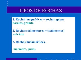1. Rochas magmáticas = rochas ígneas
basalto, granito
2. Rochas sedimentares = (sedimentos)
calcário
3. Rochas metamórficas,
mármore, gneiss
TIPOS DE ROCHAS
 