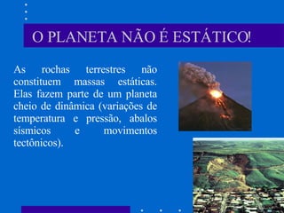 O PLANETA NÃO É ESTÁTICO! As rochas terrestres não constituem massas estáticas. Elas fazem parte de um planeta cheio de dinâmica (variações de temperatura e pressão, abalos sísmicos e movimentos tectônicos).  