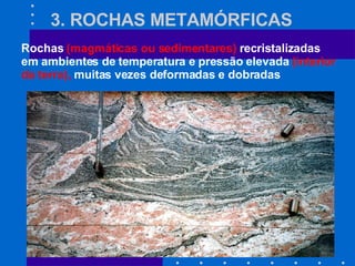 3. ROCHAS METAMÓRFICAS Rochas  (magmáticas ou sedimentares)  recristalizadas em ambientes de temperatura e pressão elevada  (interior da terra),  muitas vezes deformadas e dobradas 