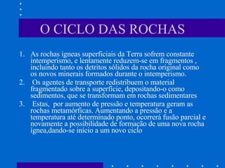 O CICLO DAS ROCHAS As rochas ígneas superficiais da Terra sofrem constante intemperismo, e lentamente reduzem-se em fragmentos , incluindo tanto os detritos sólidos da rocha original como os novos minerais formados durante o intemperismo. Os agentes de transporte redistribuem o material fragmentado sobre a superfície, depositando-o como sedimentos, que se transformam em rochas sedimentares   Estas,  por aumento de pressão e temperatura geram as rochas metamórficas. Aumentando a pressão e a temperatura até determinado ponto, ocorrerá fusão parcial e novamente a possibilidade de formação de uma nova rocha ígnea,dando-se início a um novo ciclo  