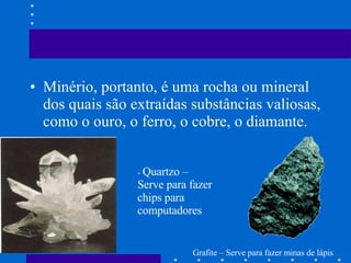 Minério, portanto, é uma rocha ou mineral dos quais são extraídas substâncias valiosas, como o ouro, o ferro, o cobre, o diamante. -  Quartzo – Serve para fazer chips para computadores Grafite – Serve para fazer minas de lápis  