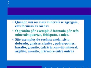 Quando um ou mais minerais se agregam, eles formam as rochas. O granito pôr exemplo é formado pôr três minerais:quartzo, feldspato, e mica. São exemplos de rochas: areia, xisto dobrado, gnaisse, sienito , pedra-pomes, basalto, granito, calcário, carvão mineral, argilito, arenito, mármore entre outras 