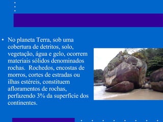 No planeta Terra, sob uma cobertura de detritos, solo, vegetação, água e gelo, ocorrem materiais sólidos denominados rochas.  Rochedos, encostas de morros, cortes de estradas ou ilhas estéreis, constituem afloramentos de rochas, perfazendo 3% da superfície dos continentes. 