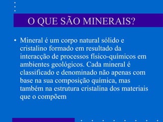 O QUE SÃO MINERAIS? Mineral é um corpo natural sólido e cristalino formado em resultado da interacção de processos físico-químicos em ambientes geológicos. Cada mineral é classificado e denominado não apenas com base na sua composição química, mas também na estrutura cristalina dos materiais que o compõem 