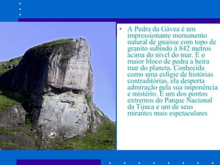 A Pedra da Gávea é um impressionante monumento natural de gnaisse com topo de granito subindo à 842 metros acima do nível do mar. É o maior bloco de pedra a beira mar do planeta. Conhecida como uma esfigie de histórias contraditórias, ela desperta admiração pela sua imponência e mistério. É um dos pontos extremos do Parque Nacional da Tijuca e um de seus mirantes mais espetaculares  