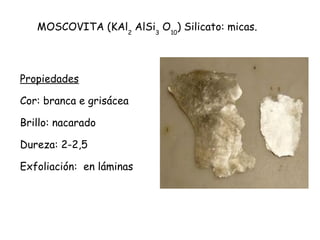 MOSCOVITA (KAl2 AlSi3 O10) Silicato: micas.

Propiedades
Cor: branca e grisácea
Brillo: nacarado
Dureza: 2-2,5
Exfoliación: en láminas

 