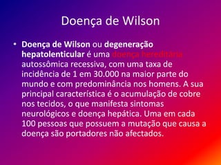 Doença de Wilson
• Doença de Wilson ou degeneração
hepatolenticular é uma doença hereditária
autossômica recessiva, com uma taxa de
incidência de 1 em 30.000 na maior parte do
mundo e com predominância nos homens. A sua
principal característica é o acumulação de cobre
nos tecidos, o que manifesta sintomas
neurológicos e doença hepática. Uma em cada
100 pessoas que possuem a mutação que causa a
doença são portadores não afectados.
 