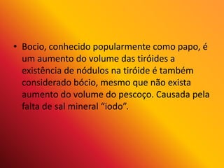 • Bocio, conhecido popularmente como papo, é
um aumento do volume das tiróides a
existência de nódulos na tiróide é também
considerado bócio, mesmo que não exista
aumento do volume do pescoço. Causada pela
falta de sal mineral “iodo”.
 