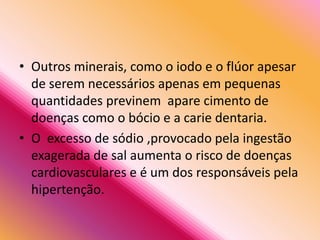 • Outros minerais, como o iodo e o flúor apesar
de serem necessários apenas em pequenas
quantidades previnem apare cimento de
doenças como o bócio e a carie dentaria.
• O excesso de sódio ,provocado pela ingestão
exagerada de sal aumenta o risco de doenças
cardiovasculares e é um dos responsáveis pela
hipertenção.
 