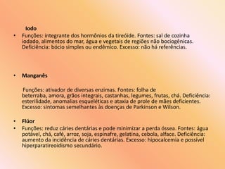 Iodo
• Funções: integrante dos hormônios da tireóide. Fontes: sal de cozinha
iodado, alimentos do mar, água e vegetais de regiões não bociogênicas.
Deficiência: bócio simples ou endêmico. Excesso: não há referências.
• Manganês
Funções: ativador de diversas enzimas. Fontes: folha de
beterraba, amora, grãos integrais, castanhas, legumes, frutas, chá. Deficiência:
esterilidade, anomalias esqueléticas e ataxia de prole de mães deficientes.
Excesso: sintomas semelhantes às doenças de Parkinson e Wilson.
• Flúor
• Funções: reduz cáries dentárias e pode minimizar a perda óssea. Fontes: água
potável, chá, café, arroz, soja, espinafre, gelatina, cebola, alface. Deficiência:
aumento da incidência de cáries dentárias. Excesso: hipocalcemia e possível
hiperparatireoidismo secundário.
 