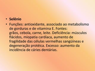 • Selênio
• Funções: antioxidante, associado ao metabolismo
de gorduras e de vitamina E. Fontes:
grãos, cebola, carne, leite. Deficiência: músculos
flácidos, miopatia cardíaca, aumento de
fragilidade das células vermelhas sangüíneas e
degeneração protéica. Excesso: aumento da
incidência de cáries dentárias.
 
