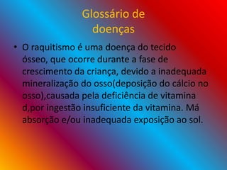 Glossário de
doenças
• O raquitismo é uma doença do tecido
ósseo, que ocorre durante a fase de
crescimento da criança, devido a inadequada
mineralização do osso(deposição do cálcio no
osso),causada pela deficiência de vitamina
d,por ingestão insuficiente da vitamina. Má
absorção e/ou inadequada exposição ao sol.
 