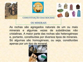 CONSTITUIÇÃO DAS ROCHAS

                 OS MINERAIS
As rochas são agregados naturais de um ou mais
minerais e algumas vezes de substâncias não
cristalinas. A maior parte das rochas são heterogéneas
e, portanto, constituídas por diversos tipos de minerais.
Só algumas são homogéneas, ou seja, constituídas
apenas por um tipo de mineral.
                            .
 