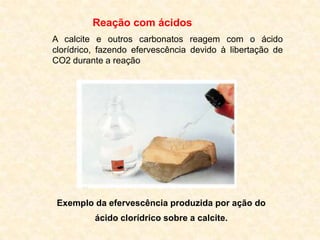 Reação com ácidos
A calcite e outros carbonatos reagem com o ácido
clorídrico, fazendo efervescência devido à libertação de
CO2 durante a reação




 Exemplo da efervescência produzida por ação do
          ácido clorídrico sobre a calcite.
 
