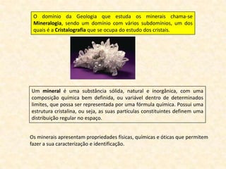 O domínio da Geologia que estuda os minerais chama-se
 Mineralogia, sendo um domínio com vários subdomínios, um dos
 quais é a Cristalografia que se ocupa do estudo dos cristais.




Um mineral é uma substância sólida, natural e inorgânica, com uma
composição química bem definida, ou variável dentro de determinados
limites, que possa ser representada por uma fórmula química. Possui uma
estrutura cristalina, ou seja, as suas partículas constituintes definem uma
distribuição regular no espaço.


Os minerais apresentam propriedades físicas, químicas e óticas que permitem
fazer a sua caracterização e identificação.
 