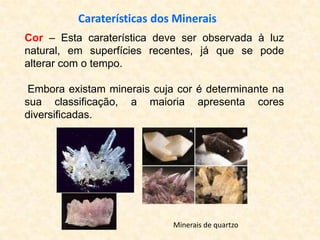 Caraterísticas dos Minerais
Cor – Esta caraterística deve ser observada à luz
natural, em superfícies recentes, já que se pode
alterar com o tempo.

 Embora existam minerais cuja cor é determinante na
sua classificação, a maioria apresenta cores
diversificadas.




                             Minerais de quartzo
 