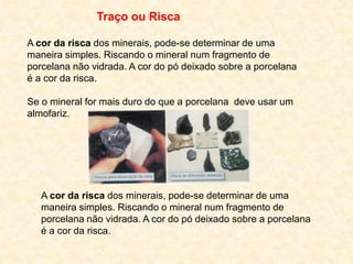Traço ou Risca

A cor da risca dos minerais, pode-se determinar de uma
maneira simples. Riscando o mineral num fragmento de
porcelana não vidrada. A cor do pó deixado sobre a porcelana
é a cor da risca.

Se o mineral for mais duro do que a porcelana deve usar um
almofariz.




   A cor da risca dos minerais, pode-se determinar de uma
   maneira simples. Riscando o mineral num fragmento de
   porcelana não vidrada. A cor do pó deixado sobre a porcelana
   é a cor da risca.
 