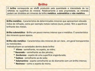 Brilho
O brilho corresponde ao efeito produzido pela quantidade e intensidade da luz
refletida na superfície do mineral. Relativamente a esta propriedade, os minerais
podem ser divididos em minerais de brilho metálico, submetálico e não metálico.


Brilho metálico - Característico de determinados minerais que apresentam elevado
índice de refração, como por exemplo metais nativos (ouro, prata). Têm a aparência
brilhante dos metais.

Brilho submetálico - Brilho um pouco menos intenso que o metálico. É característico
dos minerais quase opacos.

Brilho não metálico - Característico dos minerais de cor clara , em geral transparentes
ou translúcidos.
Individualizam-se variedades dentro deste brilho:
        * Vítreo - semelhante, no aspeto, ao vidro;
        * Nacarado – semelhante ao das pérolas;
        * Gorduroso - aspeto de uma superfície engordurada;
        * Sedoso - semelhante ao da seda;
        * Adamantino - aspeto semelhante ao do diamante com um brilho intenso;
        * Resinoso – como o aspeto da resina.
 