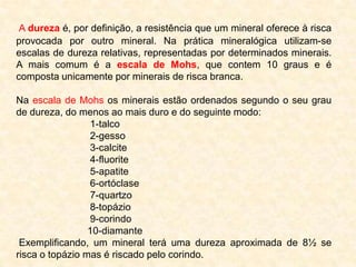 A dureza é, por definição, a resistência que um mineral oferece à risca
provocada por outro mineral. Na prática mineralógica utilizam-se
escalas de dureza relativas, representadas por determinados minerais.
A mais comum é a escala de Mohs, que contem 10 graus e é
composta unicamente por minerais de risca branca.

Na escala de Mohs os minerais estão ordenados segundo o seu grau
de dureza, do menos ao mais duro e do seguinte modo:
                 1-talco
                 2-gesso
                 3-calcite
                 4-fluorite
                 5-apatite
                 6-ortóclase
                 7-quartzo
                 8-topázio
                 9-corindo
                 10-diamante
 Exemplificando, um mineral terá uma dureza aproximada de 8½ se
risca o topázio mas é riscado pelo corindo.
 