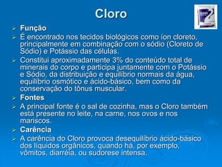 Cloro
 Função
 É encontrado nos tecidos biológicos como íon cloreto,
principalmente em combinação com o sódio (Cloreto de
Sódio) e Potássio das células.
 Constitui aproximadamente 3% do conteúdo total de
minerais do corpo e participa juntamente com o Potássio
e Sódio, da distribuição e equilíbrio normais da água,
equilíbrio osmótico e ácido-básico, bem como da
conservação do tônus muscular.
 Fontes
 A principal fonte é o sal de cozinha, mas o Cloro também
está presente no leite, na carne, nos ovos e nos
mariscos.
 Carência
 A carência do Cloro provoca desequilíbrio ácido-básico
dos líquidos orgânicos, quando há, por exemplo,
vômitos, diarréia, ou sudorese intensa.
 