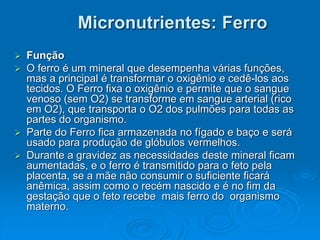 Micronutrientes: Ferro
 Função
 O ferro é um mineral que desempenha várias funções,
mas a principal é transformar o oxigênio e cedê-los aos
tecidos. O Ferro fixa o oxigênio e permite que o sangue
venoso (sem O2) se transforme em sangue arterial (rico
em O2), que transporta o O2 dos pulmões para todas as
partes do organismo.
 Parte do Ferro fica armazenada no fígado e baço e será
usado para produção de glóbulos vermelhos.
 Durante a gravidez as necessidades deste mineral ficam
aumentadas, e o ferro é transmitido para o feto pela
placenta, se a mãe não consumir o suficiente ficará
anêmica, assim como o recém nascido e é no fim da
gestação que o feto recebe mais ferro do organismo
materno.
 