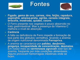 Fontes
 Fígado, gema de ovo, carnes, rins, feijão, rapadura,
espinafre, ameixa-preta, agrião, cereais integrais,
brócolis, mostrada, quiabo, couve.
 O Ferro presente nos vegetais é pouco absorvido no
trato gastrintestinal. Mas a presença da Vitamina C
melhora o nível de absorção.
 Carência
 A falta ou deficiência de Ferro impede a formação de
boa parte dos glóbulos vermelhos, levando a anemia
de origem nutricional denominada Ferropriva.
 A anemia se caracteriza por palidez, desânimo,
preguiça, incapacidade de concentração, desmaios.
Em nosso meio as verminoses agravam este tipo de
anemia, freqüente por más condições alimentares.
Alguns provocam hemorragias intestinais onde se
fixam.
 