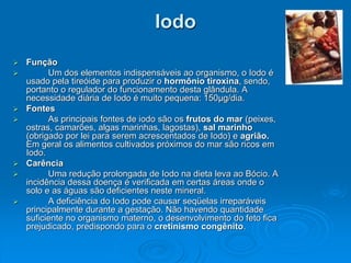 Iodo
 Função
 Um dos elementos indispensáveis ao organismo, o Iodo é
usado pela tireóide para produzir o hormônio tiroxina, sendo,
portanto o regulador do funcionamento desta glândula. A
necessidade diária de Iodo é muito pequena: 150μg/dia.
 Fontes
 As principais fontes de iodo são os frutos do mar (peixes,
ostras, camarões, algas marinhas, lagostas), sal marinho
(obrigado por lei para serem acrescentados de Iodo) e agrião.
Em geral os alimentos cultivados próximos do mar são ricos em
Iodo.
 Carência
 Uma redução prolongada de Iodo na dieta leva ao Bócio. A
incidência dessa doença é verificada em certas áreas onde o
solo e as águas são deficientes neste mineral.
 A deficiência do Iodo pode causar seqüelas irreparáveis
principalmente durante a gestação. Não havendo quantidade
suficiente no organismo materno, o desenvolvimento do feto fica
prejudicado, predispondo para o cretinismo congênito.
 