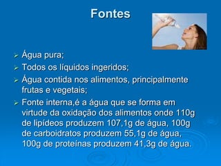 Fontes
 Água pura;
 Todos os líquidos ingeridos;
 Água contida nos alimentos, principalmente
frutas e vegetais;
 Fonte interna,é a água que se forma em
virtude da oxidação dos alimentos onde 110g
de lipídeos produzem 107,1g de água, 100g
de carboidratos produzem 55,1g de água,
100g de proteínas produzem 41,3g de água.
 