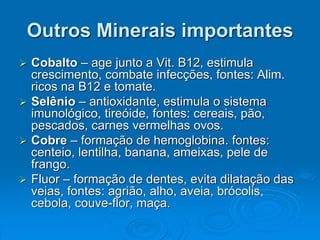 Outros Minerais importantes
 Cobalto – age junto a Vit. B12, estimula
crescimento, combate infecções, fontes: Alim.
ricos na B12 e tomate.
 Selênio – antioxidante, estimula o sistema
imunológico, tireóide, fontes: cereais, pão,
pescados, carnes vermelhas ovos.
 Cobre – formação de hemoglobina. fontes:
centeio, lentilha, banana, ameixas, pele de
frango.
 Fluor – formação de dentes, evita dilatação das
veias, fontes: agrião, alho, aveia, brócolis,
cebola, couve-flor, maça.
 