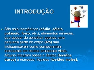 INTRODUÇÃO
 São sais inorgânicos (sódio, cálcio,
potássio, ferro, etc.), elementos minerais,
que apesar de constituir apenas uma
pequena parte do corpo (4%) são
indispensáveis como componentes
estruturais em muitos processos vitais.
Alguns integram ossos e dentes (tecidos
duros) e mucosas, líquidos (tecidos moles).
 