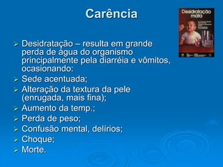 Carência
 Desidratação – resulta em grande
perda de água do organismo
principalmente pela diarréia e vômitos,
ocasionando:
 Sede acentuada;
 Alteração da textura da pele
(enrugada, mais fina);
 Aumento da temp.;
 Perda de peso;
 Confusão mental, delírios;
 Choque;
 Morte.
 